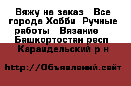 Вяжу на заказ - Все города Хобби. Ручные работы » Вязание   . Башкортостан респ.,Караидельский р-н